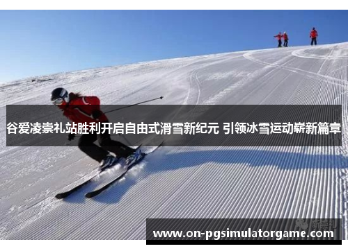 谷爱凌崇礼站胜利开启自由式滑雪新纪元 引领冰雪运动崭新篇章