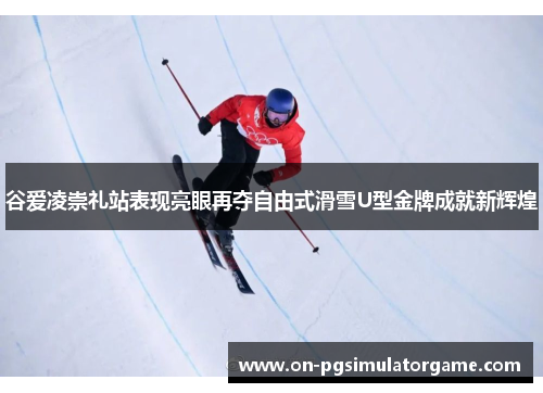 谷爱凌崇礼站表现亮眼再夺自由式滑雪U型金牌成就新辉煌