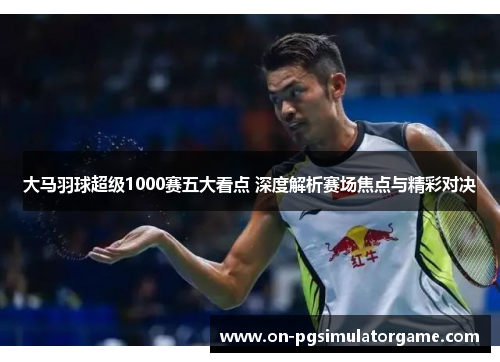 大马羽球超级1000赛五大看点 深度解析赛场焦点与精彩对决