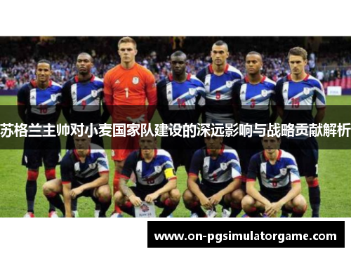 苏格兰主帅对小麦国家队建设的深远影响与战略贡献解析