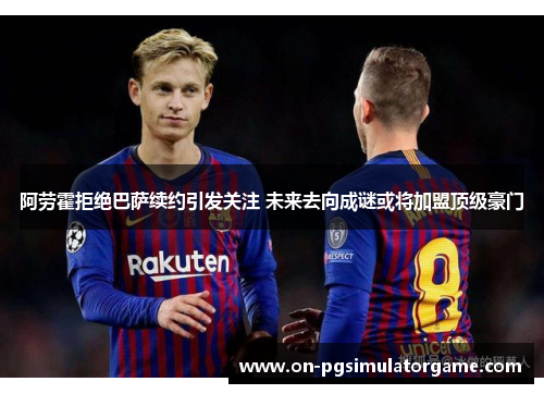 阿劳霍拒绝巴萨续约引发关注 未来去向成谜或将加盟顶级豪门