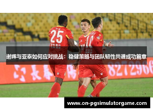 谢晖与亚泰如何应对挑战：稳健策略与团队韧性共谱成功篇章