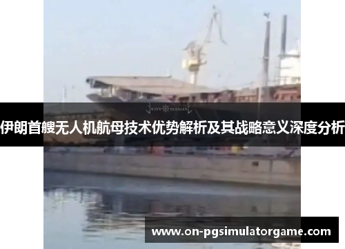 伊朗首艘无人机航母技术优势解析及其战略意义深度分析