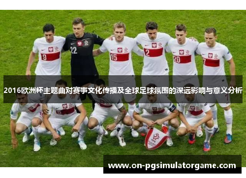 2016欧洲杯主题曲对赛事文化传播及全球足球氛围的深远影响与意义分析