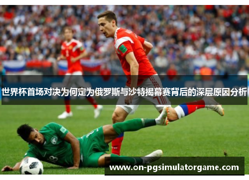 世界杯首场对决为何定为俄罗斯与沙特揭幕赛背后的深层原因分析