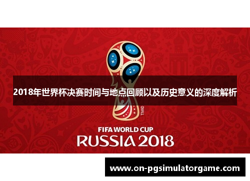 2018年世界杯决赛时间与地点回顾以及历史意义的深度解析