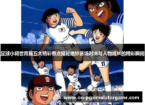 足球小将世青篇五大精彩看点揭秘绝妙赛场对决与人物成长的精彩瞬间