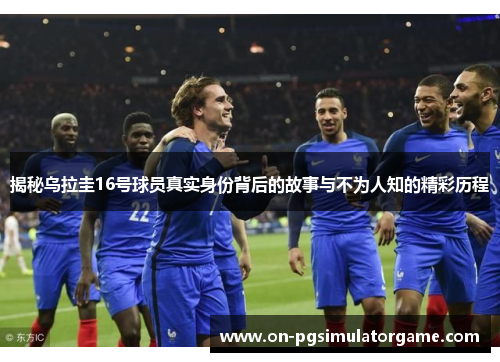 揭秘乌拉圭16号球员真实身份背后的故事与不为人知的精彩历程
