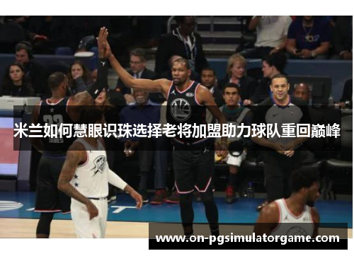 米兰如何慧眼识珠选择老将加盟助力球队重回巅峰