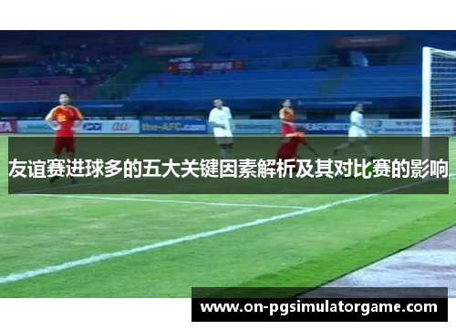 友谊赛进球多的五大关键因素解析及其对比赛的影响