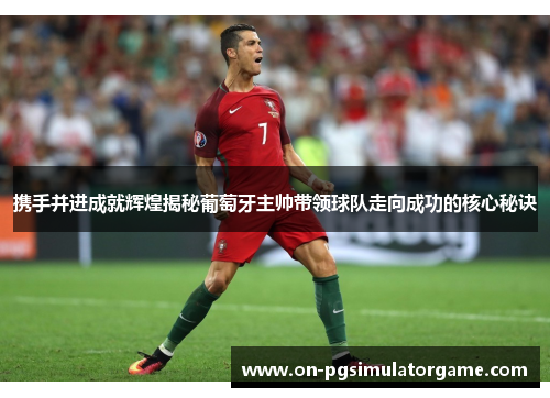 携手并进成就辉煌揭秘葡萄牙主帅带领球队走向成功的核心秘诀