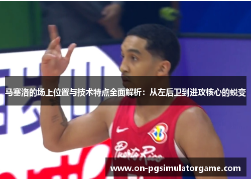 马塞洛的场上位置与技术特点全面解析：从左后卫到进攻核心的蜕变