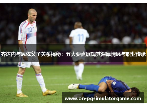 齐达内与恩佐父子关系揭秘：五大要点展现其深厚情感与职业传承