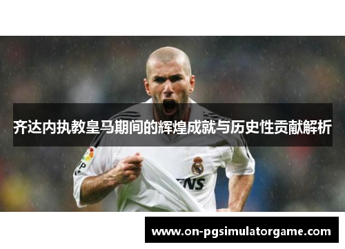 齐达内执教皇马期间的辉煌成就与历史性贡献解析