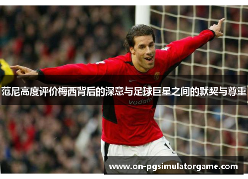 范尼高度评价梅西背后的深意与足球巨星之间的默契与尊重