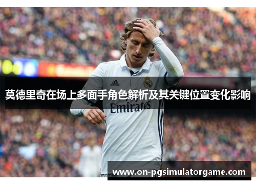 莫德里奇在场上多面手角色解析及其关键位置变化影响 莫德里奇在场上多面手角色解析及其关键位置变化影响