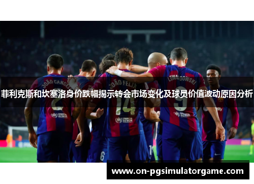 菲利克斯和坎塞洛身价跌幅揭示转会市场变化及球员价值波动原因分析 菲利克斯和坎塞洛身价跌幅揭示转会市场变化及球员价值波动原因分析