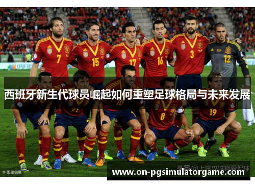 西班牙新生代球员崛起如何重塑足球格局与未来发展 西班牙新生代球员崛起如何重塑足球格局与未来发展