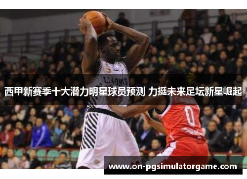 西甲新赛季十大潜力明星球员预测 力挺未来足坛新星崛起