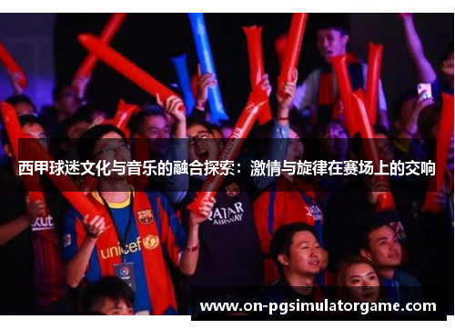 西甲球迷文化与音乐的融合探索:激情与旋律在赛场上的交响 西甲球迷文化与音乐的融合探索:激情与旋律在赛场上的交响