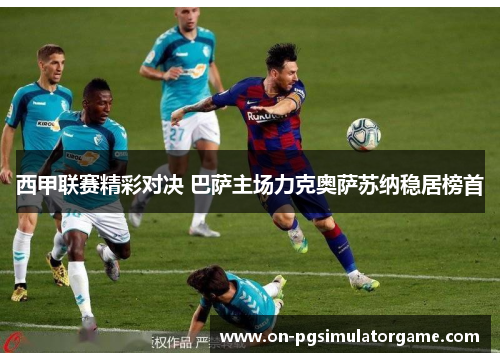 西甲联赛精彩对决 巴萨主场力克奥萨苏纳稳居榜首 西甲联赛精彩对决 巴萨主场力克奥萨苏纳稳居榜首