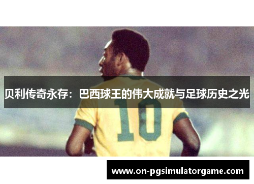 贝利传奇永存:巴西球王的伟大成就与足球历史之光 贝利传奇永存:巴西球王的伟大成就与足球历史之光