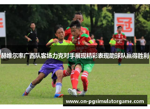 赫维尔率广西队客场力克对手展现精彩表现助球队赢得胜利 赫维尔率广西队客场力克对手展现精彩表现助球队赢得胜利