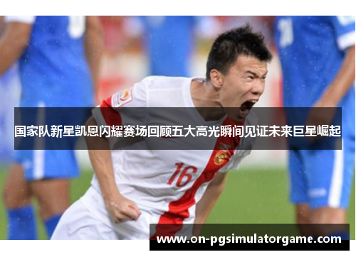 国家队新星凯恩闪耀赛场回顾五大高光瞬间见证未来巨星崛起 国家队新星凯恩闪耀赛场回顾五大高光瞬间见证未来巨星崛起