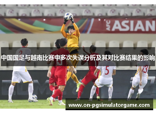 中国国足与越南比赛中多次失误分析及其对比赛结果的影响 中国国足与越南比赛中多次失误分析及其对比赛结果的影响