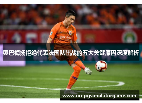 奥巴梅扬拒绝代表法国队出战的五大关键原因深度解析 奥巴梅扬拒绝代表法国队出战的五大关键原因深度解析