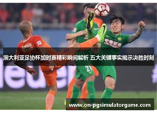 澳大利亚足协杯加时赛精彩瞬间解析 五大关键事实揭示决胜时刻 澳大利亚足协杯加时赛精彩瞬间解析 五大关键事实揭示决胜时刻