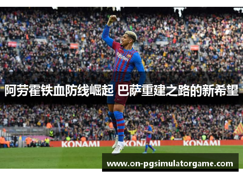 阿劳霍铁血防线崛起 巴萨重建之路的新希望