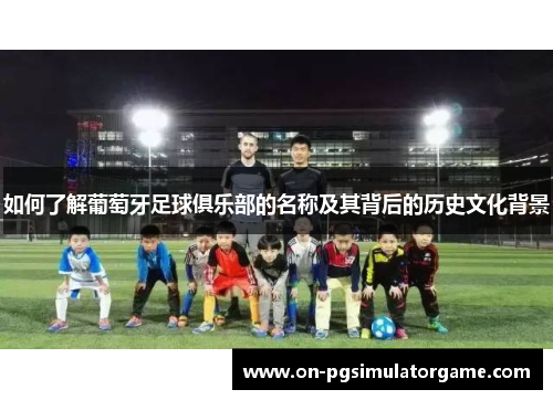 如何了解葡萄牙足球俱乐部的名称及其背后的历史文化背景 如何了解葡萄牙足球俱乐部的名称及其背后的历史文化背景