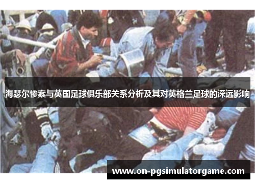 海瑟尔惨案与英国足球俱乐部关系分析及其对英格兰足球的深远影响 海瑟尔惨案与英国足球俱乐部关系分析及其对英格兰足球的深远影响
