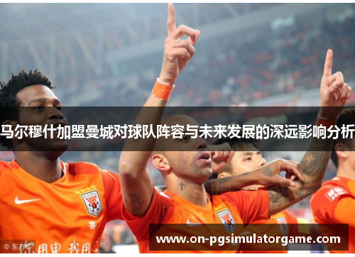 马尔穆什加盟曼城对球队阵容与未来发展的深远影响分析