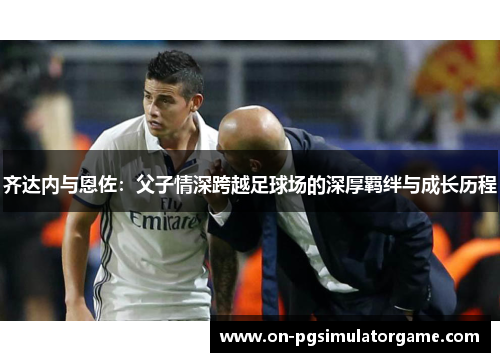 齐达内与恩佐：父子情深跨越足球场的深厚羁绊与成长历程