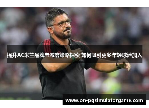 提升AC米兰品牌忠诚度策略探索 如何吸引更多年轻球迷加入
