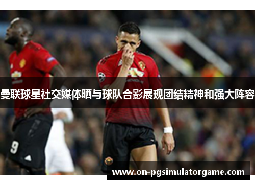 曼联球星社交媒体晒与球队合影展现团结精神和强大阵容