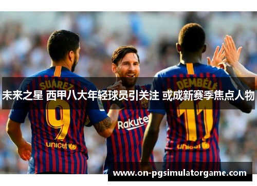 未来之星 西甲八大年轻球员引关注 或成新赛季焦点人物