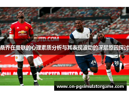 桑乔在曼联的心理素质分析与其表现波动的深层原因探讨
