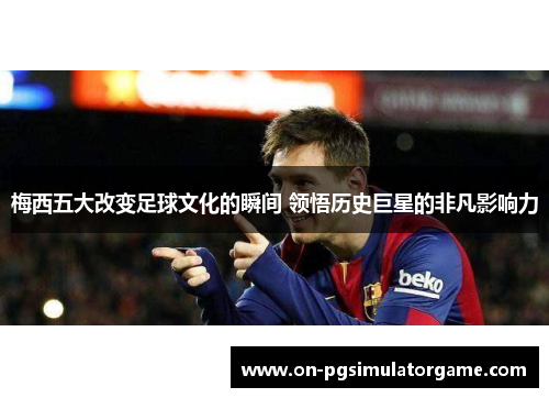 梅西五大改变足球文化的瞬间 领悟历史巨星的非凡影响力