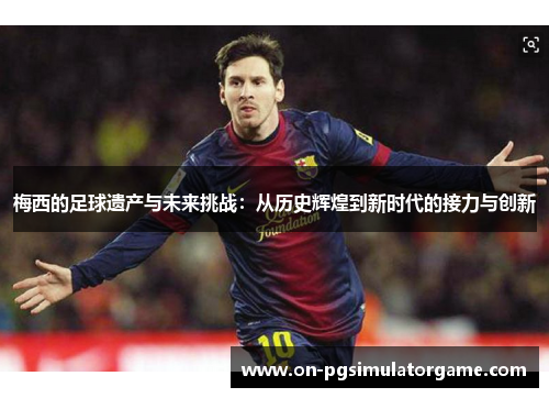 梅西的足球遗产与未来挑战：从历史辉煌到新时代的接力与创新