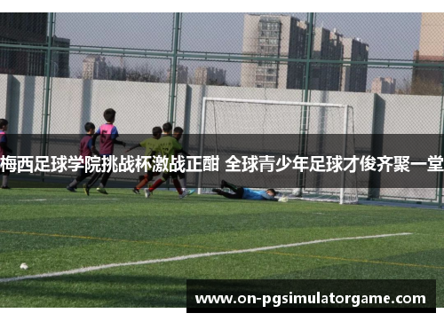 梅西足球学院挑战杯激战正酣 全球青少年足球才俊齐聚一堂