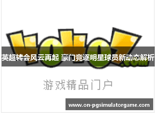 英超转会风云再起 豪门竞逐明星球员新动态解析 英超转会风云再起 豪门竞逐明星球员新动态解析