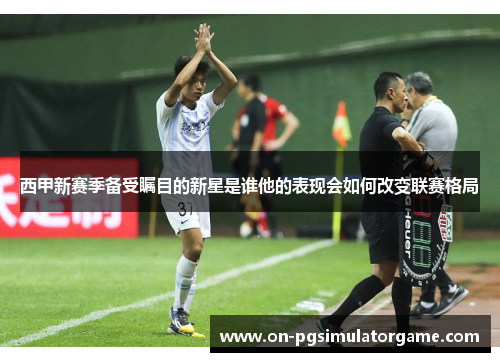 西甲新赛季备受瞩目的新星是谁他的表现会如何改变联赛格局