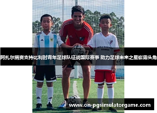 阿扎尔捐资支持比利时青年足球队征战国际赛事 助力足球未来之星崭露头角